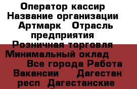 Оператор-кассир › Название организации ­ Артмарк › Отрасль предприятия ­ Розничная торговля › Минимальный оклад ­ 20 000 - Все города Работа » Вакансии   . Дагестан респ.,Дагестанские Огни г.